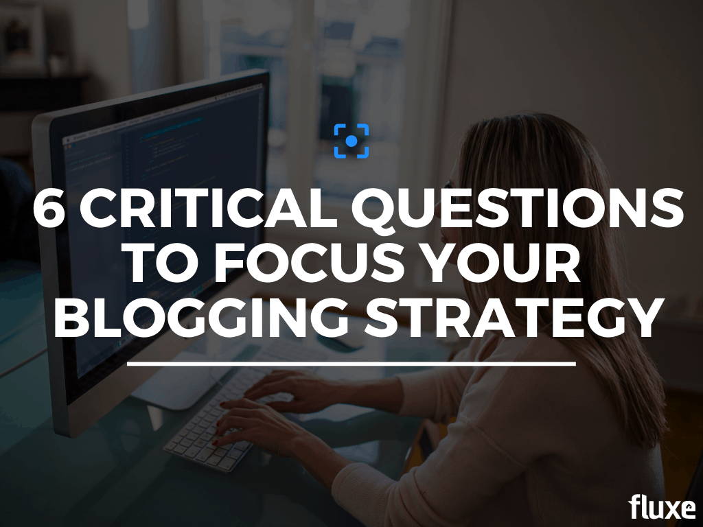 6 Critical Questions To Focus Your Blogging Strategy